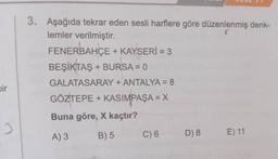 bir
2
3. Aşağıda tekrar eden sesli harflere göre düzenlenmiş denk-
lemler verilmiştir.
FENERBAHÇE + KAYSERİ = 3
BEŞİKTAŞ + BURSA = 0
GALATASARAY + ANTALYA = 8
GÖZTEPE + KASIMPAŞA = X
Buna göre, X kaçtır?
A) 3
B) 5
C) 6 D) 8
E) 11
