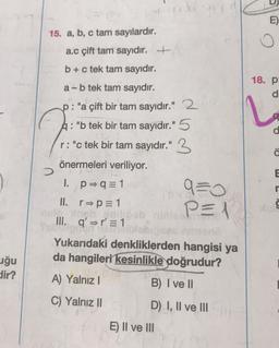 uğu
dir?
15. a, b, c tam sayılardır.
a.c çift tam sayıdır. +
b + c tek tam sayıdır.
a-b tek tam sayıdır.
p: "a çift bir tam sayıdır." 2
a: "b tek bir tam sayıdır." 5
r: "c tek bir tam sayıdır." 3
önermeleri veriliyor.
I. p q = 1
II. r⇒p=1
lo Xneb gnilipob
III. q' r' = 1
>
Shodier
9=0
P=1
Yukarıdaki denkliklerden hangisi ya
da hangileri kesinlikle doğrudur?
A) Yalnız I
B) I ve II
C) Yalnız II
D) I, II ve III
E) II ve III
E)
18. p:
d
d
:0
E
Nu S
