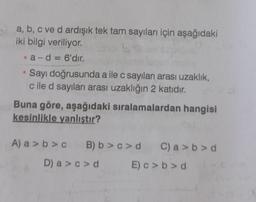 a, b, c ve d ardışık tek tam sayıları için aşağıdaki
iki bilgi veriliyor.
•a-d = 6'dır.
Sayı doğrusunda a ile c sayıları arası uzaklık,
cile d sayıları arası uzaklığın 2 katıdır.
Buna göre, aşağıdaki sıralamalardan hangisi
kesinlikle yanlıştır?
A) a>b> c B) b> c>d C) a>b>d
D) a>c>d
E) c>b>d