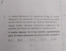 2.
A marka deterjanın bir paketinde 6 kg, B marka
deterjanın bir paketinde 16 kg deterjan bulunmakta
ve her ikisinin de paketi aynı fiyattan satılmaktadır.
Hangi marka deterjan kullanılırsa kullanılsın, bir
temizlik için kullanılan deterjanın maliyeti aynıdır.
A marka deterjan ile 8 kez temizlik yapılabildiğine
göre, B marka deterjanla kaç kez temizlik yapılabilir?
A) 3
B) 6
D) 18
E) 24
C) 12
A
5.