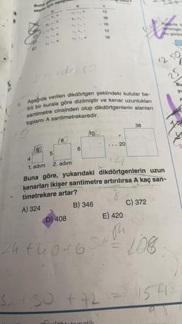 Saya pin aga
6
5
8
stude so
6. Aşağıda verilen dikdörtgen şeklindeki kutular be-
lirli bir kurala göre dizilmiştir ve kenar uzunlukları
santimetre cinsinden olup dikdörtgenlerin alanları
toplamı A santimetrekaredir.
pieb
10
D) 408
16
16
324.50 +42
12
matik
16
... 20
4
1. adım
2. adım
14
Buna göre, yukarıdaki dikdörtgenlerin uzun
kenarları ikişer santimetre artırılırsa A kaç san-
timetrekare artar?
8
A) 324 (0)
B) 346
24 tuo 46 370
E) 420
38
bu görür
C) 372
12.50
25
108.
Bu
yı
154)
9