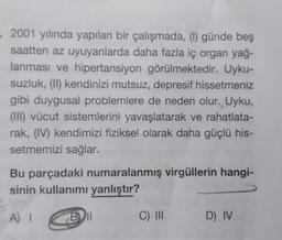 2001 yılında yapılan bir çalışmada, (1) günde beş
saatten az uyuyanlarda daha fazla iç organ yağ-
lanması ve hipertansiyon görülmektedir. Uyku-
suzluk, (II) kendinizi mutsuz, depresif hissetmeniz
gibi duygusal problemlere de neden olur. Uyku,
(III) vücut sistemlerini yavaşlatarak ve rahatlata-
rak, (IV) kendimizi fiziksel olarak daha güçlü his-
setmemizi sağlar.
Bu parçadaki numaralanmış virgüllerin hangi-
sinin kullanımı yanlıştır?
A) I
Bll
C) III
D) IV