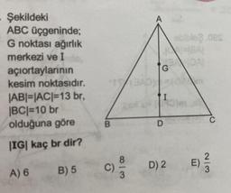 Şekildeki
ABC üçgeninde;
G noktası ağırlık
merkezi ve I
açıortaylarının
kesim noktasıdır.
|AB|=|AC|=13 br,
|BC|=10 br
olduğuna göre
|IG| kaç br dir?
A) 6
B) 5
B
C)
8|3
A
IG
TI
D
D) 2
abible2.oes
Om
E)
C
2/3