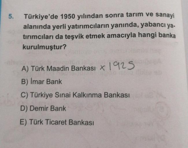 5. Türkiye'de 1950 yılından sonra tarım ve sanayi
alanında yerli yatırımcıların yanında, yabancı ya-
tırımcıları da teşvik etmek amacıyla hangi banka
kurulmuştur?
A) Türk Maadin Bankası * 1925
B) İmar Bank
C) Türkiye Sınai Kalkınma Bankası
D) Demir Bank
E)