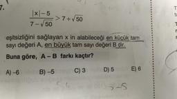 7.
x-5
7-√50
-> 7+√50
eşitsizliğini sağlayan x in alabileceği en küçük tam
sayı değeri A, en büyük tam sayı değeri B dir.
Buna göre, A - B farkı kaçtır?
A)-6 bleb B) -5 negh C) 3
D) 5
YE) 6
5-S
T
tu
r