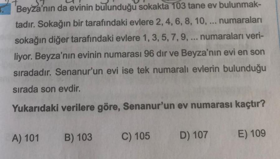 Beyza'nın da evinin bulunduğu sokakta 103 tane ev bulunmak-
tadır. Sokağın bir tarafındaki evlere 2, 4, 6, 8, 10, ... numaraları
sokağın diğer tarafındaki evlere 1, 3, 5, 7, 9, ... numaraları veri-
liyor. Beyza'nın evinin numarası 96 dir ve Beyza'nın evi e