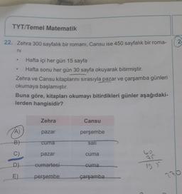 TYT/Temel Matematik
22. Zehra 300 sayfalık bir romanı, Cansu ise 450 sayfalık bir roma-
ni
Hafta içi her gün 15 sayfa
Hafta sonu her gün 30 sayfa okuyarak bitirmiştir.
Zehra ve Cansu kitaplarını sırasıyla pazar ve çarşamba günleri
okumaya başlamıştır.
●
Buna göre, kitapları okumayı bitirdikleri günler aşağıdaki-
lerden hangisidir?
A)
B)
C)
D)
E)
Zehra
pazar
cuma
pazar
cumartesi
perşembe
Cansu
perşembe
sali
cuma
cuma
çarşamba
60
12 J^
2
27/0