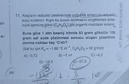 am
SI-
89
11. Araçların radyatör peteklerinde soğutma amacıyla radyatör
suyu kullanılır. Kışın bu suyun donmasını engellemek ama-
cıyla içerisine glikol (C₂H5O₂) gibi organik maddeler eklenir.
Buna göre 1 atm basınç altında 93 gram glikolün 100
gram saf suda çözünmesi sonucu oluşan çözeltinin
donma noktası kaç °C'dir?
(Saf su için K = -1,86 °C m¹, C₂H6O₂ = 62 g/mol)
A) -3,72
B) -7,44
C) -9,3
-1
D) -18,6
E) -27,9
13.10
2
Q