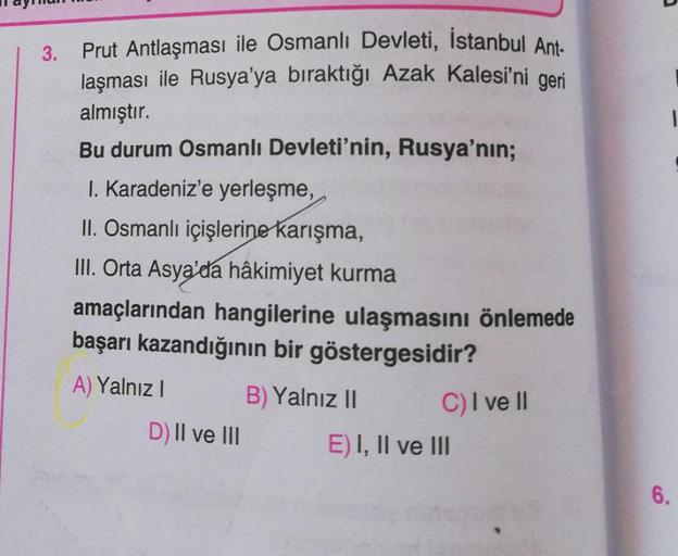 3.
Prut Antlaşması ile Osmanlı Devleti, İstanbul Ant-
laşması ile Rusya'ya bıraktığı Azak Kalesi'ni geri
almıştır.
Bu durum Osmanlı Devleti'nin, Rusya'nın;
I. Karadeniz'e yerleşme,
II. Osmanlı içişlerine karışma,
III. Orta Asya'da hâkimiyet kurma
amaçların