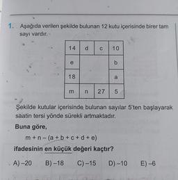 1. Aşağıda verilen şekilde bulunan 12 kutu içerisinde birer tam
sayı vardır.
14
e
18
m
d C
10
b
a
n 27 5
m+n-(a + b + c + d + e)
ifadesinin en küçük değeri kaçtır?
A)-20 B)-18 C) -15
LO
Şekilde kutular içerisinde bulunan sayılar 5'ten başlayarak
saatin tersi yönde sürekli artmaktadır.
Buna göre,
D)-10 E) -6