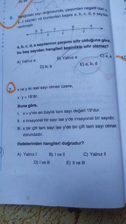 C
1
L
Y
A
N
L
A
R
1
A) 94
6. Aşağıdaki sayı doğrusunda, çarpımları negatif olan x,
y, z sayıları ve bunlardan başka a, b, c, d, e sayıları
verilmiştir.
a b
4
X
D) b, e
C
a, b, c, d, e sayılarının çarpımı sıfır olduğuna göre,
bu beş sayıdan hangileri kesinlikle sıfır olamaz?
A) Yalnız a
B) Yalnız e
d
B) I ve II
D) I ve III
z
E) a, b, d
x ve y iki reel sayı olmak üzere,
x.y = 18'dir.
Buna göre,
1. x + y'nin en büyük tam sayı değeri 19'dur.
II. x irrasyonel bir sayı ise y'de irrasyonel bir sayıdır.
III. x bir çift tam sayı ise y'de bir çift tam sayı olmak
zorundadır.
ifadelerinden hangileri doğrudur?
A) Yalnız I
ca. 10
C) Yalnız II
E) II ve III