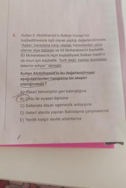 5.
Sultan II. Abdülhamid'in Balkan Savaşı'nın
kaybedilmesiyle ilgili olarak yaptığı değerlendirmede,
"Asker; hanedana karşı olanlar, hanedandan yana
olanlar diye bölündü ve 93 Muharebesi'ni kaybettik.
93 Muharebesi'ni niçin kaybettiysek Balkan Harbi'ni
de onun için kaybettik. Tarih değil, hatalar durmadan
tekerrür ediyor." demiştir.
Sultan Abdülhamid'in bu değerlendirmesi
aşağıdakilerden hangisine bir eleştiri
niteliğindedir?
A) Askeri teknolojinin geri kalmışlığına
B) Ordu ile siyaset ilişkisine
C) Saltanata dayalı egemenlik anlayışına
D) Askerî alanda yapılan Batılılaşma çalışmalarına
E) Yenilik karşıtı devlet adamlarına