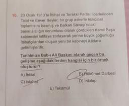 10. 23 Ocak 1913'te İttihat ve Terakki Partisi liderlerinden
Talat ve Enver Beyler, bir grup askerle hükümet
toplantısını basmış ve Balkan Savaşı'ndaki
başarısızlığın sorumlusu olarak gördükleri Kamil Paşa
kabinesini istifaya zorlayarak yerine büyük çoğunluğu
Ittihatçılardan oluşan yeni bir kabineyi iktidara
getirmişlerdir.
Tarihimize Bab-ı Ali Baskını olarak geçen bu
gelişme aşağıdakilerden hangisi için bir örnek
oluşturur?
A) Ihtilal
C) Islahat
B
E) Tekamül
B) Hükûmet Darbesi
D) İnkılap