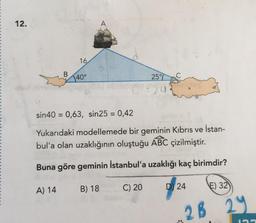 12.
16
A) 14
40°
sin40 = 0,63, sin25 = 0,42
Yukarıdaki modellemede bir geminin Kıbrıs ve
bul'a olan uzaklığının oluştuğu ABC çizilmiştir.
Buna göre geminin İstanbul'a uzaklığı kaç birimdir?
B) 18
25%
1:24
C) 20
D 24
İstan-
2B
E) 32
199