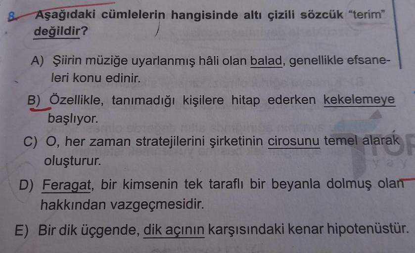 Aşağıdaki cümlelerin hangisinde altı çizili sözcük "terim"
değildir?
A) Şiirin müziğe uyarlanmış hâli olan balad, genellikle efsane-
leri konu edinir.
B) Özellikle, tanımadığı kişilere hitap ederken kekelemeye
başlıyor.
C) O, her zaman stratejilerini şirke