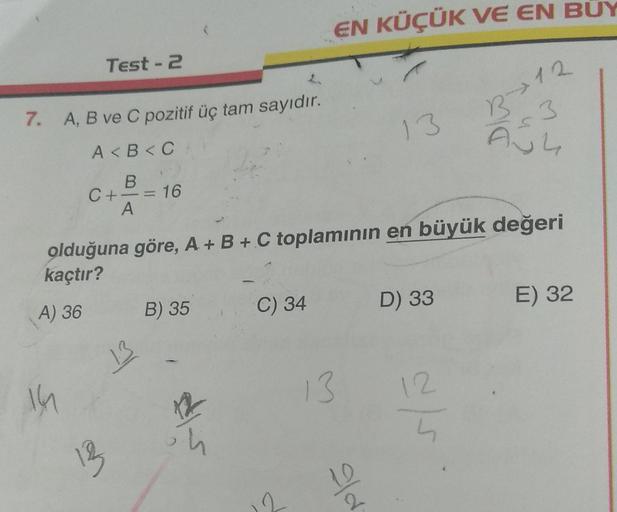 7. A, B ve C pozitif üç tam sayıdır.
A<B<C
B
A) 36
Test - 2
14
C +
12
A
= 16
13
olduğuna göre, A + B + C toplamının en büyük değeri
kaçtır?
B) 35
12
in
EN KÜÇÜK VE EN BÜY
C) 34
13
10
13
2
D) 33
12.
12
4
3
A34
E) 32