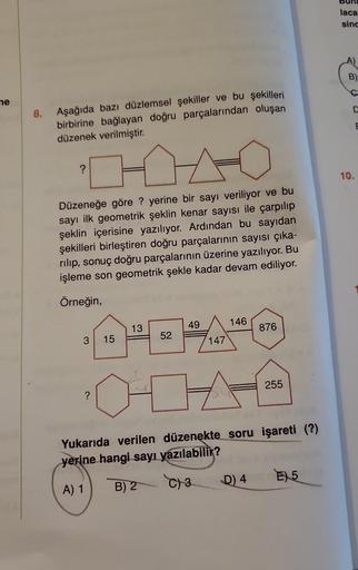 ne
8.
Aşağıda bazı düzlemsel şekiller ve bu şekilleri
birbirine bağlayan doğru parçalarından oluşan
düzenek verilmiştir.
?
Düzeneğe göre ? yerine bir sayı veriliyor ve bu
sayı ilk geometrik şeklin kenar sayısı ile çarpılıp
şeklin içerisine yazılıyor. Ardın