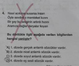 4. Nasıl acıkırsa susarsa insan
Öyle sevdim o memleket kızını
Bir şey bu sevginin artırdı hızını
Aramıza dağlar deryalar koyan
Bu dörtlükle ilgili aşağıda verilen bilgilerden
hangisi yanlıştır?
A) 1. dizede gerçek anlamlı sözcükler vardır.
B) 2. dizede nicel anlamlı sözcük vardır.
C) 3. dizede soyut anlamlı sözcük vardır.
D) 4. dizede eş sesli sözcük vardır.
Dix