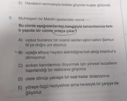 E) Havaların ısınmasıyla birlikte göçmen kuşlar göründü.
9. Muhteşem bir Mardin gezisinden sonra --
Bu cümle aşağıdakilerden hangisiyle tamamlanırsa fark-
li yapıda bir cümle ortaya çıkar?
A) uçsuz bucaksız bir ovanın asırları aşkın sakini Şanlıur-
fa'ya doğru yol alıyoruz
B) uçağa atlayıp hayatın alabildiğine hızlı aktığı İstanbul'a
dönüyoruz
C) acıkan karınlarımızı doyurmak için yöresel lezzetlerin
hazırlandığı bir restorana giriyoruz
D) otele dönüp yaklaşık bir saat kadar dinleniyoruz a
E) yöreye özgü hediyelikler alma hevesiyle bir çarşıya da-
ğılıyoruz