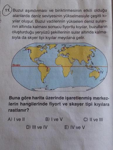 11.) Buzul aşındırması ve biriktirmesinin etkili olduğu
alanlarda deniz seviyesinin yükselmesiyle çeşitli kı-
yılar oluşur. Buzul vadilerinin yükselen deniz suları-
nın altında kalması sonucu fiyortlu kıyılar, buzulların
oluşturduğu yeryüzü şekillerinin su