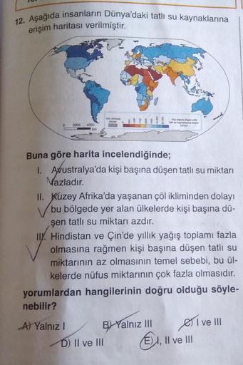 12. Aşağıda insanların Dünya'daki tatlı su kaynaklarına
erişim haritası verilmiştir.
0 2000 4000
km
A) Yalnız I
Veri olmayan
k
Buna göre harita incelendiğinde;
1. Avustralya'da kişi başına düşen tatlı su miktarı
Mazladır.
II. Kuzey Afrika'da yaşanan çöl ik