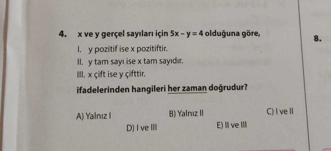 4.
x ve y gerçel sayıları için 5x - y = 4 olduğuna göre,
1. y pozitif ise x pozitiftir.
II. y tam sayı ise x tam sayıdır.
III. x çift ise y çifttir.
ifadelerinden hangileri her zaman doğrudur?
A) Yalnız I
D) I ve III
B) Yalnız II
E) II ve III
C) I ve ll
8.