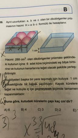ORTER B
39. Ayrıt uzunlukları a, b ve c olan bir dikdörtgenler priz-
masının hacmi H = a b c formülü ile hesaplanır.
1 cm
x
Hacmi 288 cm³ olan dikdörtgenler prizması şeklinde-
ki kutunun içine 6 adet küre biçimindeki eş bilye birbi-
rine ve kutunun kenarlarına teğet olacak şekilde yerleş-
tirilmiştir.
Bu bilyeleri başka bir yere taşımak için kutuya 1 cm
üksekliğinde bir kapak yapılmıştır. Kapak kürelere
teğet ve kutuyla iç içe geçmeyecek biçimde tamamen
kapanmaktadır.
lju
Buna göre, kutudaki kürelerin çapı kaç cm'dir?
C) 3
D) 2
A) 6
B) 4
3
X
√³ jud
E)
