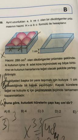 ORTER B
39. Ayrıt uzunlukları a, b ve c olan bir dikdörtgenler priz-
masının hacmi H = a b c formülü ile hesaplanır.
1 cm
x
Hacmi 288 cm³ olan dikdörtgenler prizması şeklinde-
ki kutunun içine 6 adet küre biçimindeki eş bilye birbi-
rine ve kutunun kenarlarına teğet olacak şekilde yerleş-
tirilmiştir.
Bu bilyeleri başka bir yere taşımak için kutuya 1 cm
üksekliğinde bir kapak yapılmıştır. Kapak kürelere
teğet ve kutuyla iç içe geçmeyecek biçimde tamamen
kapanmaktadır.
lju
Buna göre, kutudaki kürelerin çapı kaç cm'dir?
C) 3
D) 2
A) 6
B) 4
3
X
√³ jud
E)