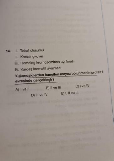 14. I. Tetrat oluşumu
II. Krossing-over
III. Homolog kromozomların ayrılması
IV. Kardeş kromatit ayrılması
Yukarıdakilerden hangileri mayoz bölünmenin profaz I
evresinde gerçekleşir?
A) I ve II
B) II ve III
D) III ve IV
C) I ve IV
E) I, II ve III