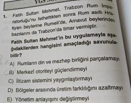 1.
Fatih Sultan Mehmet, Trabzon Rum Impa-
ratorluğu'nu fethettikten sonra Rum asıllı Hris-
tiyan beylerine Rumeli'de, Arnavut beylerinden
bazılarını da Trabzon'da timar vermiştir.
Fatih Sultan Mehmet'in bu uygulamayla aşa-
ğıdakilerden hangisini amaçladığı savunula
bilir?
6
A) Rumların din ve mezhep birliğini parçalamayı
B) Merkezî otoriteyi güçlendirmeyi
C) İltizam sistemini yaygınlaştırmayı
D) Bölgeler arasında üretim farklılığını azaltmayı
E) Yönetim anlayışını değiştirmeyi