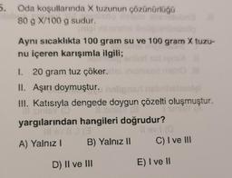 5. Oda koşullarında X tuzunun çözünürlüğü
üsöp
80 g X/100 g sudur.
Aynı sıcaklıkta 100 gram su ve 100 gram X tuzu-
nu içeren karışımla ilgili;
hop'eniler
1. 20 gram tuz çöker.hs inis
II. Aşırı doymuştur. helignari
helmolai
III. Katısıyla dengede doygun çözelti oluşmuştur.
Il sinieY (O Il sigle (8
sinisy (P
yargılarından hangileri doğrudur?
III sv II 1 (3
Il ev! (0
B) Yalnız II C) I ve III
E) I ve II
.8
A) Yalnız I
D) II ve III