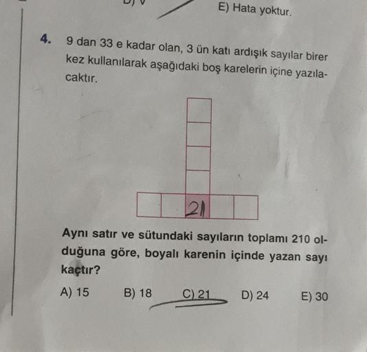 4.
9 dan 33 e kadar olan, 3 ün katı ardışık sayılar birer
kez kullanılarak aşağıdaki boş karelerin içine yazıla-
caktır.
E) Hata yoktur.
21
Aynı satır ve sütundaki sayıların toplamı 210 ol-
duğuna göre, boyalı karenin içinde yazan sayı
kaçtır?
A) 15
B) 18