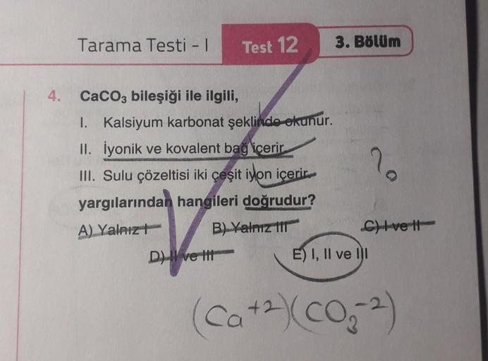 4.
Tarama Testi - I
Test 12
CaCO3 bileşiği ile ilgili,
I. Kalsiyum karbonat şeklinde okunur.
II. İyonik ve kovalent bağ içerir
III. Sulu çözeltisi iki çeşit iyon içerir.
yargılarından hangileri doğrudur?
A) Yalnız
B) Yalnız 111
D) ve tit
3. Bölüm
2
C)Ivett