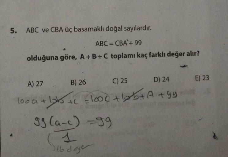 5. ABC ve CBA üç basamaklı doğal sayılardır.
ABC = CBA + 99
olduğuna göre, A+B+C toplamı kaç farklı değer alır?
A) 27
B) 26
C) 25
D) 24
lood + lob +c =lood + ₁₂b + A +99
+C
99 (a-c) =99
(1
16 dege
E) 23