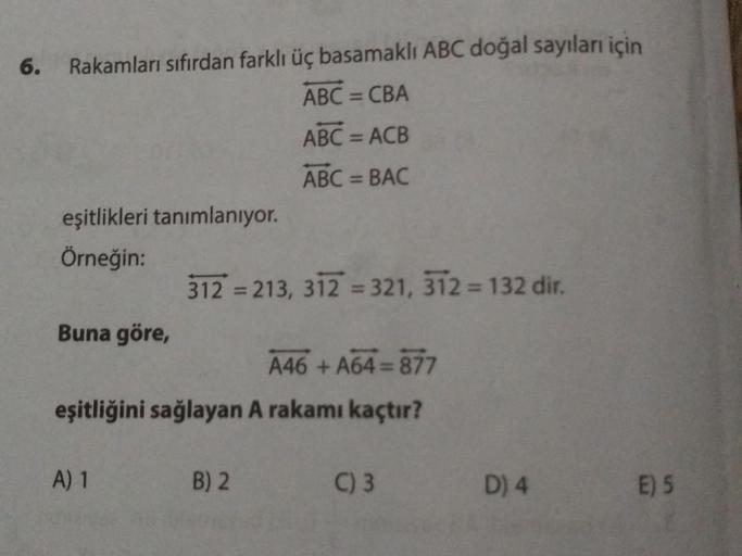 6.
Rakamları sıfırdan farklı üç basamaklı ABC doğal sayıları için
ABC = CBA
ABC = ACB
ABC = BAC
eşitlikleri tanımlanıyor.
Örneğin:
Buna göre,
312 =213, 312 = 321, 312 = 132 dir.
A46+A64=877
eşitliğini sağlayan A rakamı kaçtır?
A) 1
B) 2
C) 3
D) 4
E) 5