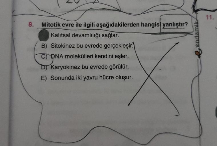 8.
Mitotik evre ile ilgili aşağıdakilerden hangisi yanlıştır?
Kalıtsal devamlılığı sağlar.
B) Sitokinez bu evrede gerçekleşir.
C) DNA molekülleri kendini eşler.
D) Karyokinez bu evrede görülür.
E) Sonunda iki yavru hücre oluşur.
endemik
11.