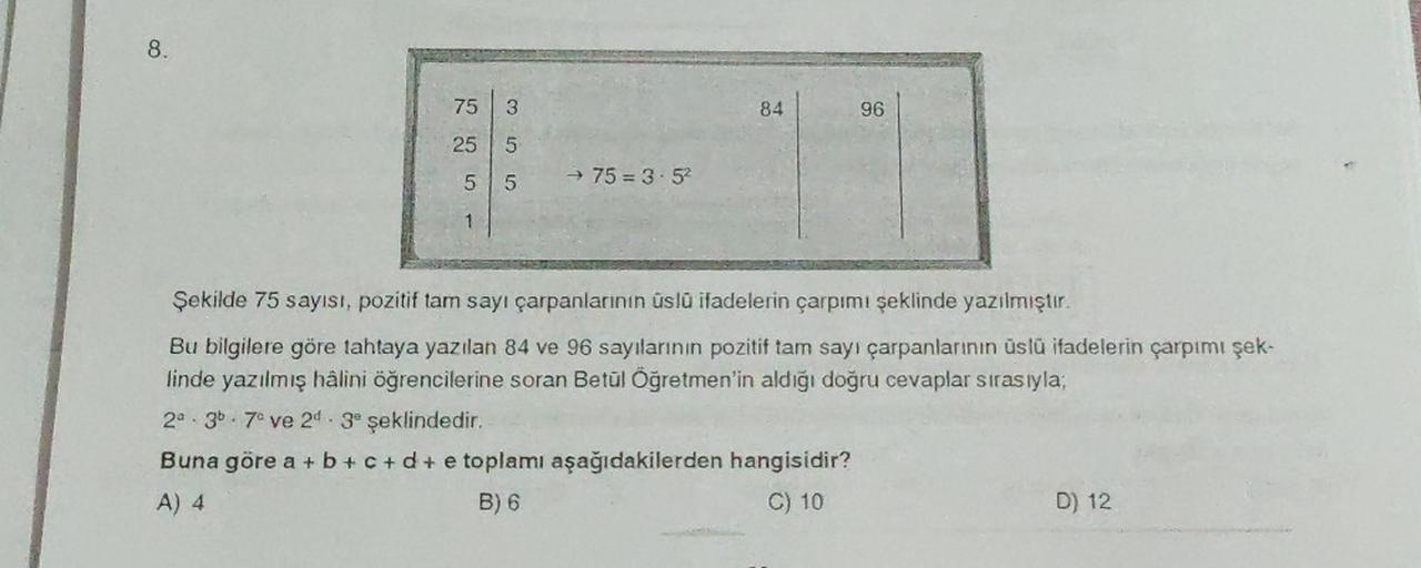8.
75
25
5
1
3
5
5
→ 75=3-5²
84
96
Şekilde 75 sayısı, pozitif tam sayı çarpanlarının üslü ifadelerin çarpımı şeklinde yazılmıştır.
Bu bilgilere göre tahtaya yazılan 84 ve 96 sayılarının pozitif tam sayı çarpanlarının üslü ifadelerin çarpımı şek-
linde yazı
