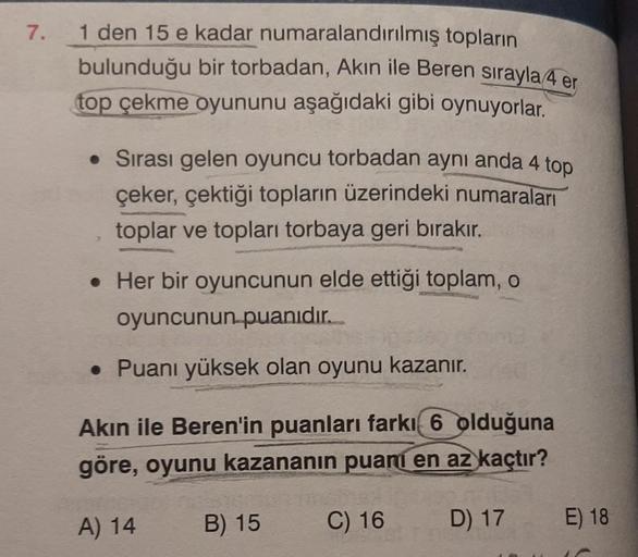 7.
1 den 15 e kadar numaralandırılmış topların
bulunduğu bir torbadan, Akın ile Beren sırayla 4 er
top çekme oyununu aşağıdaki gibi oynuyorlar.
• Sırası gelen oyuncu torbadan aynı anda 4 top
çeker, çektiği topların üzerindeki numaraları
toplar ve topları t