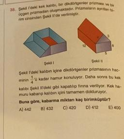 38. Şekil l'deki kek kalıbı, bir dikdörtgenler prizması ve bir
üçgen prizmadan oluşmaktadır. Prizmaların ayrılları bi-
rim cinsinden Şekil Il'de verilmiştir.
12
5
3
8
Şekil 1
Şekil II
Şekil l'deki kalıbın içine dikdörtgenler prizmasının hac-
minin'ü kadar hamur konuluyor. Daha sonra bu kek
kalıbı Şekil Il'deki gibi kapatılıp fırına veriliyor. Kek ha-
muru kabarıp kalıbın içini tamamen dolduruyor.
Buna göre, kabarma miktarı kaç birimküptür?
C) 420 D) 412
B) 432
A) 442
E) 400