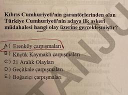 Va
straintes de mari
Kıbrıs Cumhuriyeti'nin garantörlerinden olan
Türkiye Cumhuriyeti'nin adaya ilk askeri
müdahalesi hangi olay üzerine gerçekleşmiştir?
A) Erenköy çarpışmaları
B) Küçük Kaymaklı çarpışmaları
C) 21 Aralık Olayları
D) Geçitkale çarpışmaları
E) Boğaziçi çarpışmaları
CNK
ebuy