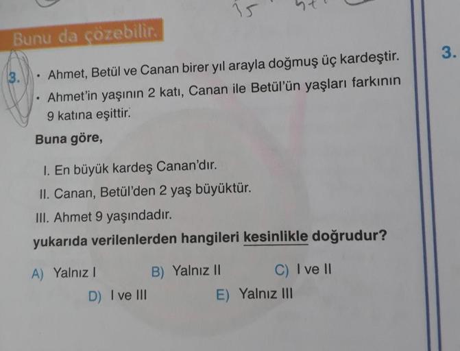 Bunu da çözebilir.
Ahmet, Betül ve Canan birer yıl arayla doğmuş üç kardeştir.
Ahmet'in yaşının 2 katı, Canan ile Betül'ün yaşları farkının
9 katına eşittir.
Buna göre,
3.
●
1. En büyük kardeş Canan'dır.
II. Canan, Betül'den 2 yaş büyüktür.
III. Ahmet 9 ya