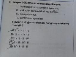 21. Mayoz bölünme sırasında gerçekleşen;
I. homolog kromozomların ayrılması,
II. çekirdek zarının ikinci kez erimesi,
III. sinapsis olayı,
IV. sentromer ayrılması
olayların doğru sıralaması hangi seçenekte ve-
rilmiştir?
A) |||- |-II-IV
B) III-I-IV-II
e-III-II-IV
DI-III-IV-II
EIV-I-II- |||