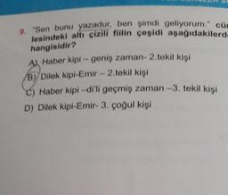 9. "Sen bunu yazadur, ben şimdi geliyorum." cüm
lesindeki altı çizili fiilin çeşidi aşağıdakilerd-
hangisidir?
A Haber kipi-geniş zaman- 2.tekil kişi
B)/Dilek kipi-Emir - 2.tekil kişi
C) Haber kipi-di'li geçmiş zaman -3. tekil kişi
D) Dilek kipi-Emir- 3. çoğul kişi