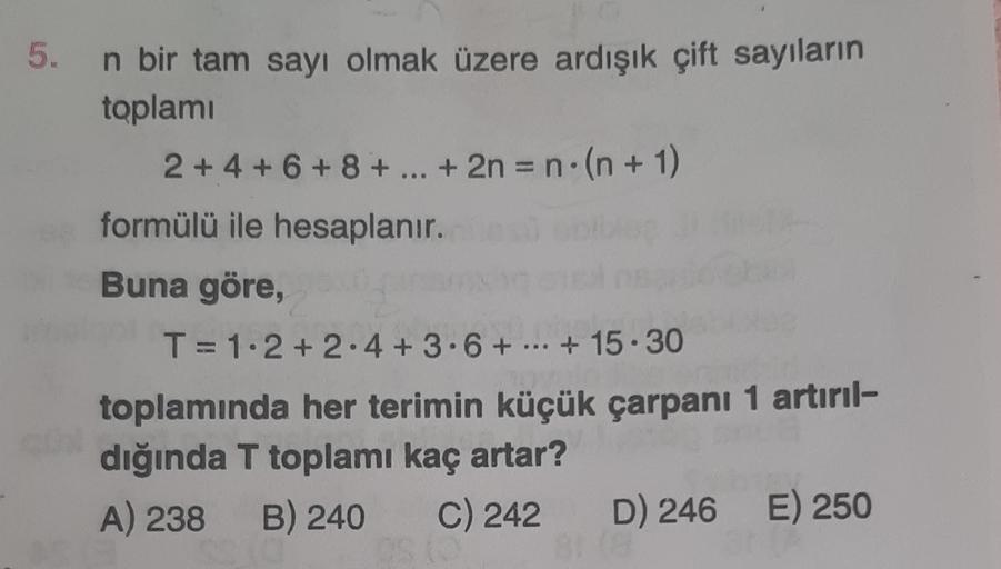 5.
n bir tam sayı olmak üzere ardışık çift sayıların
toplamı
2+4+6+8+ ... + 2n = n(n+1)
formülü ile hesaplanır.
Buna göre,
T= 1·2+2.4 +3.6+...+15.30
toplamında her terimin küçük çarpanı 1 artırıl-
dığında T toplamı kaç artar?
A) 238 B) 240 C) 242
D) 246 E)