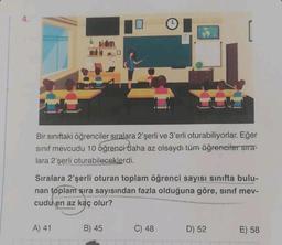 Bir sınıftaki öğrenciler sıralara 2'şerli ve 3'erli oturabiliyorlar. Eğer
sinif mevcudu 10 öğrenci daha az olsaydı tüm öğrenciler sıra-
lara 2'şerli oturabileceklerdi.
Sıralara 2'şerli oturan toplam öğrenci sayısı sınıfta bulu-
nan toplam sıra sayısından fazla olduğuna göre, sınıf mev-
cudu en az kaç olur?
A) 41
B) 45
C) 48
D) 52
E) 58