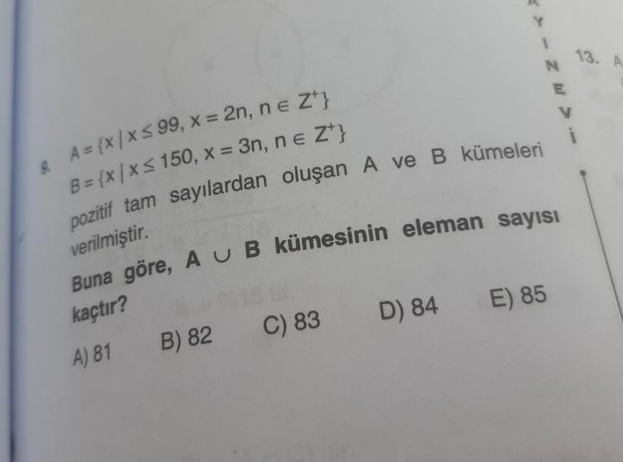 & A = {x|x≤ 99, x = 2n, n = Z¹}
B = {x|x≤ 150, x = 3n, n = Z¹}
pozitif tam sayılardan oluşan A ve B kümeleri
verilmiştir.
Buna göre, AU B kümesinin eleman sayısı
kaçtır?
A) 81
B) 82
C) 83
Y
D) 84
N
E) 85
E
V
13. A