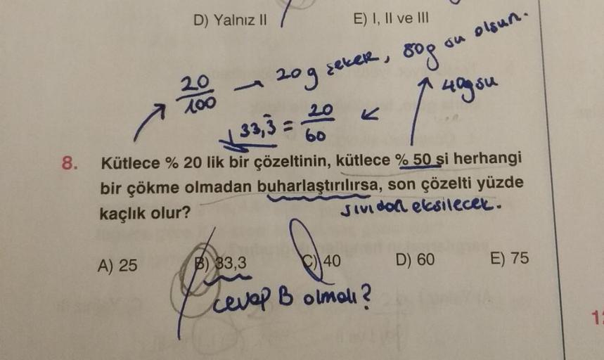 8.
D) Yalnız II
A) 25
20
100
-
P
B) 33,3
E) I, II ve III
120g sekeR, 80g
40g su
√33,3 = 20
Kütlece % 20 lik bir çözeltinin, kütlece % 50 si herhangi
bir çökme olmadan buharlaştırılırsa, son çözelti yüzde
kaçlık olur?
Jividol eksilecek.
40
cevap B olmalı?
•