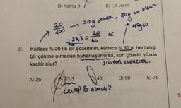 8.
D) Yalnız II
A) 25
20
100
-
P
B) 33,3
E) I, II ve III
120g sekeR, 80g
40g su
√33,3 = 20
Kütlece % 20 lik bir çözeltinin, kütlece % 50 si herhangi
bir çökme olmadan buharlaştırılırsa, son çözelti yüzde
kaçlık olur?
Jividol eksilecek.
40
cevap B olmalı?
• olsun.
D) 60
su
E) 75
1: