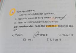 8. Tarih öğreniminin;
1 millî ve kültürel değerler öğretmesi,
II. toplumlar arasında barış ortamı oluşturması,
III. vatan ve millet sevgisini kazandırması
gibi yararlarından hangileri evrensel değerler içe-
rir?
A) Yalnız I
D) I ve II
B
Yalnız II
C) Yalnız III
E) I, II ve III.