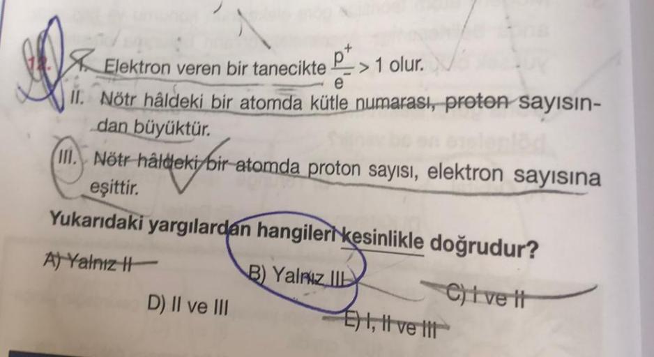 JO
Elektron veren bir tanecikte > 1 olur.
e
II. Nötr hâldeki bir atomda kütle numarası, proton sayısın-
dan büyüktür.
III. Nötr hâldeki bir atomda proton sayısı, elektron sayısına
eşittir.
Yukarıdaki yargılardan hangileri kesinlikle doğrudur?
A) Yalnız H
B